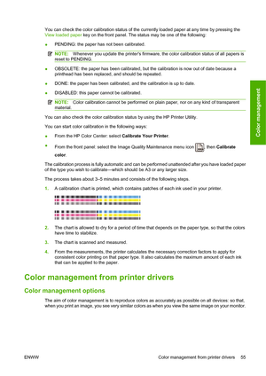 Page 61You can check the color calibration status of the currently loaded paper at any time by pressing the
View loaded paper key on the front panel. The status may be one of the following:
● PENDING: the paper has not been calibrated.
NOTE:
Whenever you update the printers firmware, the color calibration status of all papers is
reset to PENDING.
● OBSOLETE: the paper has been calibrated, but the calibration is now out of date because a
printhead has been replaced, and should be repeated.
● DONE: the paper has...