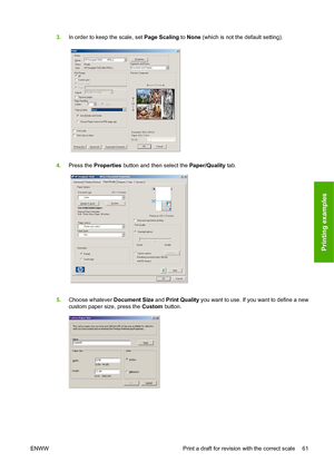 Page 673.In order to keep the scale, set  Page Scaling to None (which is not the default setting).
4. Press the  Prop
 erties button and then select the  Paper/Quality tab.
5. Choo se whatever  Document
  Size and Print Quality  you want to use. If you want to define a new
custom paper size, press the  Custom button.
ENWW Print a draft for revision with the correct scale 61
Printing examples
 