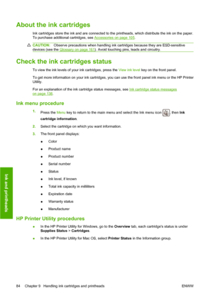 Page 87About the ink cartridges
Ink cartridges store the ink and are connected to the printheads, which distribute the ink on the paper.
To purchase additional cartridges, see 
Accessories on page 105.
CAUTION:Observe precautions when handling ink cartridges because they are ESD-sensitive
devices (see the 
Glossary on page 161). Avoid touching pins, leads and circuitry.
Check the ink cartridges status
To view the ink levels of your ink cartridges, press the  View ink level key on the front panel.
To get more...