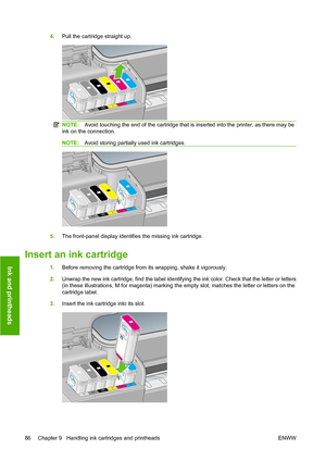 Page 894.Pull the cartridge straight up.
NOTE: Avoid touching the end of the cartridge that is inserted into the printer, as there may be
ink on the connection.
NOTE: Avoid storing partially used ink cartridges.
5.The front-panel display identifies the missing ink cartridge.
Insert an ink cartridge
1.Before removing the cartridge from its wrapping, shake it vigorously.
2. Unwrap the new ink cartridge, find the label identifying the ink color. Check that the letter or letters
(in these illustrations, M for...