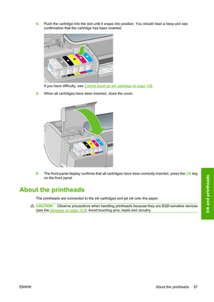 Page 904.Push the cartridge into the slot until it snaps into position. You should hear a beep and see
confirmation that the cartridge has been inserted.
If you have difficulty, see Cannot insert an ink cartridge on page 138.
5. When all cartridges have been inserted, close the cover.
6.The front-panel display confirms that all cartridges have been correctly inserted, press the  OK key
on the front panel.
About the printheads
The printheads are connected to the ink cartridges and jet ink onto the paper....