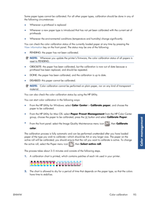 Page 103Some paper types cannot be calibrated. For all other paper types, calibration should be done in any of
the following circumstances:
● Whenever a printhead is replaced
● Whenever a new paper type is introduced that has 
not yet been calibrated with the current set of
printheads
● Whenever the environmental conditions (tempe
rature and humidity) change significantly
You can check the color calibration status of the currently loaded paper at any time by pressing the
View information  key on the front panel....
