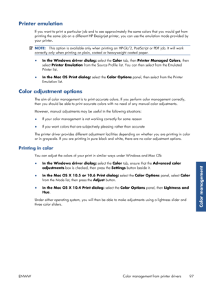 Page 105Printer emulation
If you want to print a particular job and to see approximately the same colors that you would get from
printing the same job on a differe nt HP Designjet printer, you can use the emulation mode provided by
your printer.
NOTE: This option is available only when printing an HP-GL/2, PostScript or PDF job. It will work
correctly only when printing on plain,  coated or heavyweight coated paper.
●
In the Windows driver dialog:  select the Color tab, then  Printer Managed Colors , then
select...