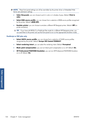 Page 112NOTE:These front panel settings can all be overridden by the printer driver or Embedded Web
Server job submission settings.
● Color/Grayscale : you can choose to print in color or in shades of gray. Default:  Print in
color .
● Select RGB source profile: you can choose from a selection of RGB source profiles recognized
by the printer. Default: sRGB (HP) .
● Emulate printer : you can choose to emulate a differe nt HP Designjet printer. Default: Off (no
printer emulation).
TIP: If you have old HP-GL/2 or...