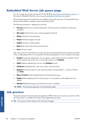 Page 114Embedded Web Server job queue page
You can manage your printers job queue from the HP Utility, see Access the HP Utility on page 21, or
the printers Embedded Web Server, see 
Access the Embedded Web Server on page 21 .
The job queue page shows all jobs that are available in the printer job queue. It  includes jobs that are
being received, parsed, rendered, printed and already printed.
The following information is displayed for each job:
● Preview:  Click the icon to see the job preview. Th e job preview...