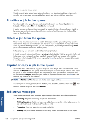 Page 116: 
The job currently being printed has a pointing hand icon, jobs already printed have a check mark,
canceled jobs have crosses, processing jobs ha ve a clock and jobs on hold have a warning.
Prioritize a job in the queue
To make any job in the queue the next one to be printed, select it and choose Reprint (in the
Embedded Web Server) or  Move to front (in the front panel).
If nesting is turned on, the prioritized job may still be  nested with others. If you really want this job to
be printed next, and...