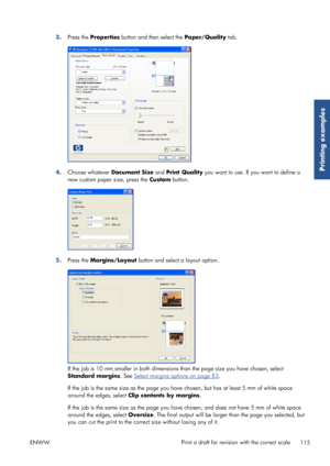 Page 1233.Press the  Properties  button and then select the  Paper/Quality tab.
4.Choose whatever  Document Size and Print Quality you want to use. If you want to define a
new custom paper  size, press the Custom button.
5.Press the  Margins/Layout  button and select a layout option.
If the job is 10 mm smaller in both dimensions than the page size you have chosen, select
Standard margins . See 
Select margins options on page 83.
If the job is the same size as the page you have chosen, but has at least 5 mm of...