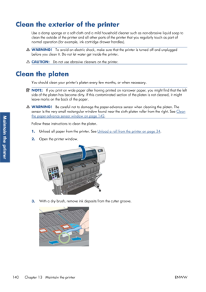 Page 148Clean the exterior of the printer
Use a damp sponge or a soft cloth and a mild household cleaner such as non-abrasive liquid soap to
clean the outside of the printer and all other parts  of the printer that you regularly touch as part of
normal operation (for example,  ink cartridge drawer handles).
WARNING!To avoid an electric shock, make sure th at the printer is turned off and unplugged
before you clean it. Do not le t water get inside the printer.
CAUTION:Do not use abrasive cleaners on the printer....