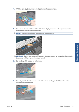 Page 1494.With the same dry brush, remove in
k deposits from the platen surface.
5.Use a clean, absorbent lint-free cloth that has be
en slightly dampened with isopropyl alcohol to
wipe loosened ink deposits from the platen.
NOTE: Isopropyl alcohol is not prov ided in the Maintenance Kit.
CAUTION:Do not use commercial cleaners or abrasive  cleaners. Do not wet the platen directly,
because you will leave too much moisture behind.
6. Use the damp cloth to 
clean the cutter ramp.
7.Use a dry cloth to clean the...