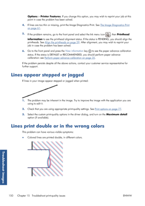 Page 158Options > Printer Features . If you change this option, you ma y wish to reprint your job at this
point in case the problem has been solved.
4. If lines are too thin or missing, 
print the Image Diagnostics Print. See 
The Image Diagnostics Print
on page 61.
5. If the problem remains, go to the fron t panel and select the Ink menu icon 
, then Printhead
information  to see the printhead alignment status. If th e status is PENDING, you should align the
printheads. See 
Align the printheads on page 59 ....