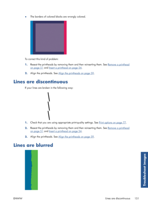 Page 159●The borders of colored blocks are wrongly colored.
To correct this kind of problem:
1.Reseat the printheads by removing 
them and then reinserting them. See 
Remove a printhead
on page 51 and Insert a printhead on page 54.
2. Align the printheads. See 
Align the printheads on page 59
.
Lines are discontinuous
If your lines are broken in the following way:
1. Check that you are using appropriate print-quality settings. See Print options on page 77.
2. Reseat the printheads by removing 
them and then...