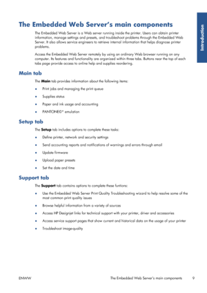 Page 17The Embedded Web Server’s main components
The Embedded Web Server is a Web server running inside the printer. Users can obtain printer
information, manage settings and presets, and tr oubleshoot problems through the Embedded Web
Server. It also allows service engineers to retrieve  internal information that helps diagnose printer
problems.
Access the Embedded Web Server  remotely by using an ordinary Web browser running on any
computer. Its features and functionality are organize d within three tabs....