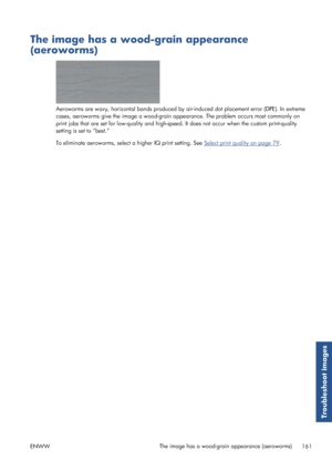 Page 169The image has a wood-grain appearance
(aeroworms)
Aeroworms are wavy, horizontal bands produced by air-induced dot placement error (DPE). In extreme
cases, aeroworms give the image a wood-grain app earance. The problem occurs most commonly on
print jobs that are set for low-quality and high-speed . It does not occur when the custom print-quality
setting is se t to “best.”
To eliminate aeroworms, select a higher IQ print setting. See 
Select print quality on page 79 .
ENWW The image has a wood-grain...