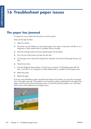Page 17016 Troubleshoot paper issues
The paper has jammed
If a paper jam occurs, follow the instructions on the front panel.
These are the steps to follow:
1.Open the window.
2. The printer may ask whether you see jammed paper. If
 you reply no, the printer will offer to run a
diagnostic to check whether there is a problem with the carriage.
3. Move the carriage aside and remove jammed paper from the platen.
4. Go to the rear of the prin
ter and open the rear door.
5. Cut the paper with a sharp knife along the...