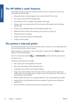 Page 18The HP Utility’s main features
The HP Utility provides an easy-to-use interface that allows the user to manage and access various
printer features and functionality.
● Manage the printer, including single-point color control with the HP Color Center.
● Gain access to the online HP Knowledge Center.
● View the status of the ink cartridges, the printheads and the paper.
● Manage, install, and create International Color Consortium (ICC) profiles (with the PostScript
upgrade only).
● Access and use embedded...