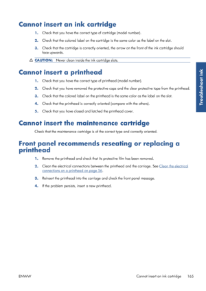 Page 173Cannot insert an ink cartridge
1.Check that you have the correct type of cartridge (model number).
2. Check that the colored label on the cartridge 
is the same color as the label on the slot.
3. Check that the cartridge is corre
ctly oriented, the arrow on the front of the ink cartridge should
face upwards.
CAUTION: Never clean inside the ink cartridge slots.
Cannot insert a printhead
1.Check that you have the correct type of printhead (model number).
2. Check that you have removed the pr
otective caps...