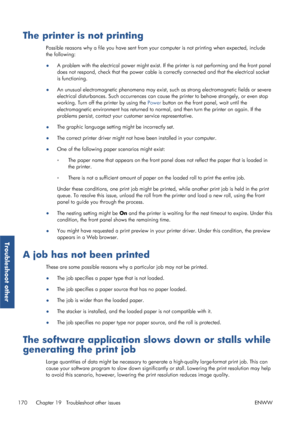 Page 178The printer is not printing
Possible reasons why a file you have sent from your computer is not printing when expected, include
the following:
● A problem with the electrical powe
r might exist. If the printer is not performing and the front panel
does not respond, check that the  power cable is correctly connected  and that the electrical socket
is functioning.
● An unusual electromagnetic phenom
ena may exist, such as strong electromagnetic fields or severe
electrical disturbances. Such occurrences can...