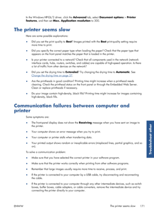 Page 179In the Windows HP-GL/2 driver, click the Advanced tab, select Document options  > Printer
features , and then set  Max. Application resolution  to 300.
The printer seems slow
Here are some possible explanations:
●
Did you set the print quality to  Best? Images printed with the  Best print-quality setting require
more time to print.
● Did you specify the correct pape
r type when loading the paper? Check that the paper type that
appears on the front panel matches the  paper that is loaded in the printer.
●...