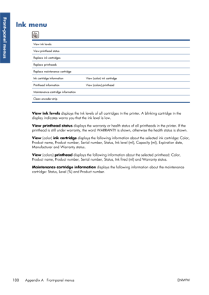 Page 196Ink menu
View ink levels  
View printhead status   
Replace ink cartridges   
Replace printheads   
Replace maintenance cartridge   
Ink cartridge information View (color) ink cartridge 
Printhead information View (colors) printhead  
Maintenance cartridge information    
Clean encoder strip   
View ink levels displays the ink levels of all cartridges  in the printer. A blinking cartridge in the
display indicates warns you that the ink level is low.
View printhead status  displays the warranty or health...