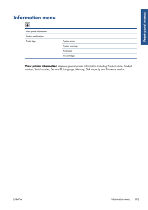 Page 203Information menu
View printer information  
Product certifications   
Printer logs System errors  
System warnings  
Printheads  
Ink cartridges  
View printer information displays general printer informat ion including Product name, Product
number, Serial number, Service ID, Language, Memory, Disk capacity and Firmware version.
ENWW Information menu
195
Front-panel menus
 