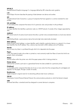 Page 213HP-GL/2
Hewlett-Packard Graphics Language 2: a language defined by HP to describe vector graphics.
I/O
Input/Output: this term describes the passin g of data between one device and another.
ICC
The International Color Consortium, a group of compan ies that have agreed on a common standard for color
profiles.
Ink cartridge
A removable printer component that stores ink of a  particular color and provides it to the printhead.
IP address
A unique identifier that identifies a particular node on a  TCP/IP...