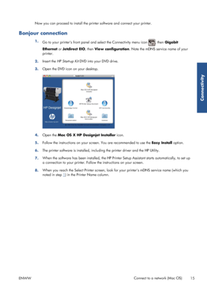 Page 23Now you can proceed to install the printer software and connect your printer.
Bonjour connection
1.
Go to your printers front panel an d select the Connectivity menu icon , then Gigabit
Ethernet  or Jetdirect EIO, then  View configuration . Note the mDNS service name of your
printer.
2. Insert the 
HP Start-up Kit  DVD into your DVD drive.
3. Open the DVD icon on your desktop.
4.
Open the  Mac OS X HP Designjet Installer  icon.
5. Follow the instructions on your screen. You are recommended to use the...