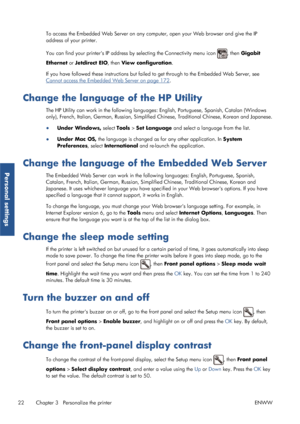 Page 30To access the Embedded Web Server on any computer, open your Web browser and give the IP
address of your printer.
You can find your printers IP address by selecting the Connectivity menu icon 
, then Gigabit
Ethernet  or Jetdirect EIO , then View configuration .
If you have followed these instru ctions but failed to get through to the Embedded Web Server, see
Cannot access the Embedded Web Server on page 172.
Change the language of the HP Utility
The HP Utility can work in the following language s:...