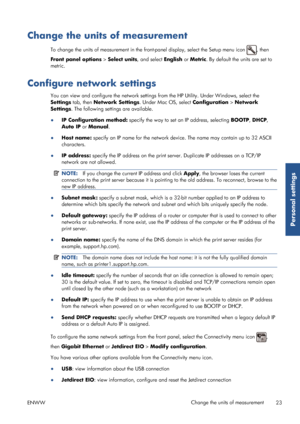 Page 31Change the units of measurement
To change the units of measurement in the front-panel display, select the Setup menu icon , then
Front panel options  > Select units , and select English  or Metric . By default the units are set to
metric.
Configure network settings
You can view and configure the network settings fr om the HP Utility. Under Windows, select the
Settings  tab, then  Network Settings . Under Mac OS, select Configuration  > Network
Settings . The following settings are available.
● IP...