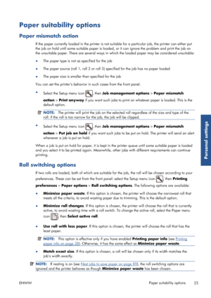 Page 33Paper suitability options
Paper mismatch action
If the paper currently loaded in the printer is not suitable for a  particular job, the printer can either put
the job on hold until some suitable paper is loade d, or it can ignore the problem and print the job on
the unsuitable paper. There are several ways in which the loaded paper may be considered unsuitable:
● The paper type is not as specified for the job
● The paper source (roll 1, roll 2 or roll 3) specified for the job has no paper loaded
● The...