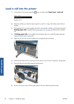 Page 38Load a roll into the printer
1.At the printers front panel, select the  icon, and then select  Paper load > Load roll .
2.Select the roll that you intend to load using the 
Up and  Down  keys. The printer puts all rolls on
standby.
3. If the selected roll is currently loaded, the prin
ter automatically unloads it, printing the barcode if
Printing paper info  is enabled (see 
Printing paper info on page 38). Remove the unloaded
roll.
4. If Printing paper info  is not enabled, the front panel asks  you to...