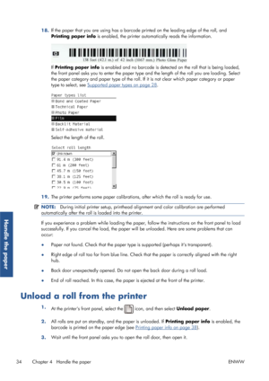 Page 4218.If the paper that you are using has a barcode 
printed on the leading edge of the roll, and
Printing paper info  is enabled, the printer auto matically reads the information.
If Printing paper info  is enabled and no barcode is detect ed on the roll that is being loaded,
the front panel asks you to ente r the paper type and the length of  the roll you are loading. Select
the paper category and paper type of the roll. If  it is not clear which paper category or paper
type to select, see 
Supported...