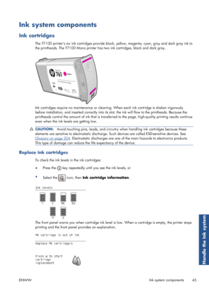 Page 53Ink system components
Ink cartridges
The T7100 printers six ink cartridges provide black, yellow, magenta, cyan, gray and dark gray ink to
the printheads. The T7100 Mono printer ha s two ink cartridges, black and dark gray.
Ink cartridges require no maintenance or cleaning. When each in k cartridge is shaken vigorously
before installation, and inserted correctly into its sl ot, the ink will flow to the printheads. Because the
printheads control the amount of ink that is transfe rred to the page,...