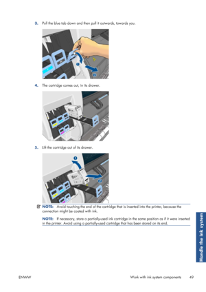 Page 573.Pull the blue tab down and then pull it outwards, towards you.
4.The cartridge comes out, in its drawer.
5.Lift the cartridge out of its drawer.
NOTE:
Avoid touching the end of the cartridge that  is inserted into the printer, because the
connection might be coated with ink.
NOTE: If necessary, store a partially-used ink cartridge in the same position as if it were inserted
in the printer. Avoid using a  partially-used cartridge that has been stored on its end.
ENWW Work with ink system components
49...