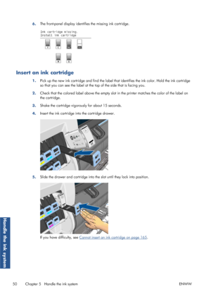 Page 586.The front-panel display identifi
es the missing ink cartridge.
Insert an ink cartridge
1.Pick up the new ink cartridge and find the label that
 identifies the ink color. Hold the ink cartridge
so that you can see the label at the  top of the side that is facing you.
2. Check that the colored label above the empty slot 
in the printer matches the color of the label on
the cartridge.
3. Shake the cartridge vigorously for about 15 seconds.
4. Insert the ink cartridge into the cartridge drawer.
5.Slide the...