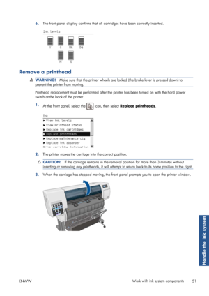 Page 596.The front-panel display confirms that all 
cartridges have been correctly inserted.
Remove a printhead
WARNING!Make sure that the printer wheels are lo cked (the brake lever is pressed down) to
prevent the printer from moving.
Printhead replacement must be perf ormed after the printer has been turned on with  the hard power
switch at the back of the printer.
1. At the front panel, select the 
 icon, then select  Replace printheads .
2.The printer moves the carriage
 into the correct position....