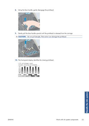 Page 618.Using the blue handle, gently disengage the printhead.
9.
Gently pull the blue handle upward until th
e printhead is released from the carriage.
CAUTION:Do not pull abruptly. That action can damage the printhead.
10.The front-panel display identifies the missing printhead.
ENWW Work with ink system components
53
Handle the ink system
 