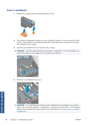 Page 62Insert a printhead
1.Remove the orange protective 
caps by pulling them down.
2.The printhead is designed to prevent you from acci
dentally inserting it into the wrong slot. Check
that the colored label on the printhead matches th e colored label of the carriage slot into which
the printhead is to be inserted.
3. Insert the new printhead into its correct slot in the carriage.
CAUTION:
Insert the printhead slowly and vertically, straight down. It can be damaged if you
insert it too quickly, or at an...