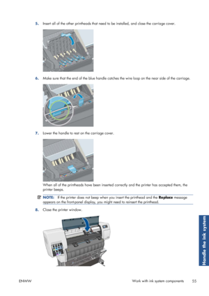 Page 635.Insert all of the other printheads that need 
to be installed, and close the carriage cover.
6.Make sure that the end of the blue handle catche
s the wire loop on the near side of the carriage.
7.Lower the handle to rest on the carriage cover.
When all of the printheads have been inserted 
correctly and the printer has accepted them, the
printer beeps.
NOTE: If the printer does not beep when  you insert the printhead and the  Replace message
appears on the front-panel display, you  might need to...