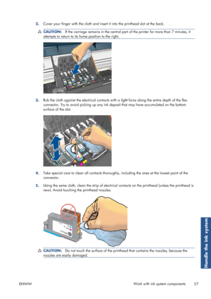 Page 652.Cover your finger with the cloth and insert
 it into the printhead slot at the back.
CAUTION:If the carriage remains in the central part  of the printer for more than 7 minutes, it
attempts to return to its  home position to the right.
3.Rub the cloth against the electrical contacts with a 
light force along the entire depth of the flex
connector. Try to avoid picking  up any ink deposit that may have accumulated on the bottom
surface of the slot.
4. Take special care to clean all contacts thoroughly
,...