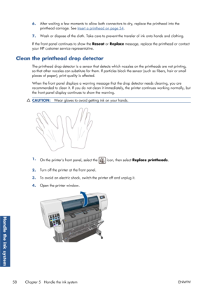 Page 666.After waiting a few moments to 
allow both connectors to dry, replace the printhead into the
printhead carriage. See 
Insert a printhead on page 54.
7. Wash or dispose of the cloth. Take care to prevent the transfer of ink onto hands and clothing.
If the front panel continues to show the Reseat  or Replace  message, replace the printhead or contact
your HP customer service representative.
Clean the printhead drop detector
The printhead drop detector is a se nsor that detects which nozzles on the...