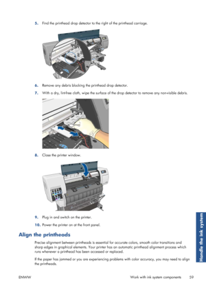 Page 675.Find the printhead drop detector to 
the right of the printhead carriage.
6.Remove any debris blocking 
the printhead drop detector.
7. With a dry, lint-free cloth, wipe the surface of th
e drop detector to remove any non-visible debris.
8.Close the printer window.
9.Plug in and switch on the printer.
10. Power the printer on at the front panel.
Align the printheads
Precise alignment between printheads is essential 
for accurate colors, smooth color transitions and
sharp edges in graphical elements....