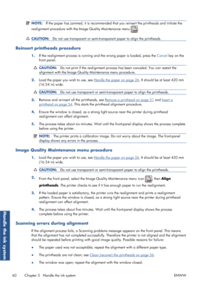 Page 68NOTE:If the paper has jammed, it is recommended that  you reinsert the printheads and initiate the
realignment procedure with the  Image Quality Maintenance menu 
.
CAUTION:Do not use transparent or semi-trans parent paper to align the printheads.
Reinsert printheads procedure
1.If the realignment process is running an
d the wrong paper is loaded, press the  Cancel key on the
front panel.
CAUTION: Do not print if the realignment process  has been canceled. You can restart the
alignment with the Image...