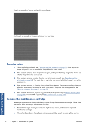 Page 70Here is an example of a gray printhead in a good state:
And here is an example of the same printhead in a bad state:
Corrective action
1.Clean any faulty printheads (see Clean (recover) the printheads on page 56
). Then reprint the
Image Diagnostics Print to see whet her the problem has been solved.
2. If the problem remains, clean the printheads agai
n, and reprint the Image Diagnostics Print to see
whether the problem has been solved.
3. If the problem remains, consider cleaning your printheads...