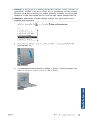 Page 71CAUTION:A message appears on the front panel when the maintenance cartridge is almost full and
again when it is completely full and must be ch anged. You can ignore the alert and continue printing
by pressing the OK button on the front panel. However, HP strongly recommends that you change the
maintenance cartridge when prompted. Ignoring the  alert can result in serious damage to the printer.
WARNING!Make sure that the printer wheels are lo cked (the brake lever is pressed down) to
prevent the printer...