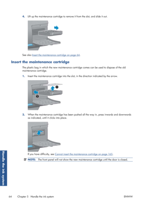 Page 724.Lift up the maintenance cartridge to remove it from the slot, and slide it out.
See also Insert the maintenance cartridge on page 64.
Insert the maintenance cartridge
The plastic bag in which the new 
maintenance cartridge comes can be used to dispose of the old
maintenance cartridge.
1. Insert the maintenance cartridge into the sl
ot, in the direction indicated by the arrow.
2.When the maintenance cartridge has been pushed
 all the way in, press inwards and downwards
as indicated, until it clicks into...