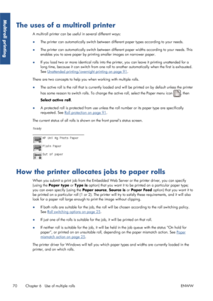 Page 78The uses of a multiroll printer
A multiroll printer can be useful in several different ways:
●The printer can automatically switch between di
fferent paper types according to your needs.
● The printer can automatically switch between different paper widths according to your needs. This
enables you to save paper by printi
ng smaller images on narrower paper.
● If you load two or more identical rolls into the printer, you can leave it printing unattended for a
long time, because it can switch from one roll...