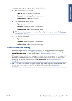 Page 79Here are some settings that might be used in typical situations:
● With different paper types loaded:
◦
Type is : select the paper type you require
◦ Source is : Automatically sele ct / Predetermined
◦ Roll switching policy : doesnt matter
● With different paper widths loaded:
◦
Type is : Any
◦ Source is : Automatically sele ct / Predetermined
◦ Roll switching policy : Minimize paper waste
TIP:You can also save paper in some cases by rotating or nesting your images. See Use paper
economically on page...