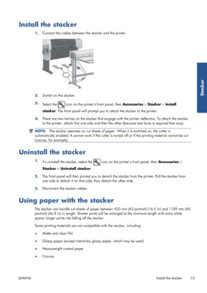 Page 81Install the stacker
1.Connect the cables between the stacker and the printer.
2.
Switch on the stacker.
3. Select the 
 icon on the printers front panel, then  Accessories > Stacker > Install
stacker . The front panel will prompt you to attach the stacker to the printer.
4. There are two latches on the stacker that engage wi
th the printer deflectors. To attach the stacker
to the printer, attach first one side and then the other (because less force is required that way).
NOTE: The stacker operates on cut...