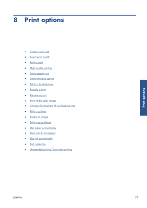 Page 858 Print options
●Create a print job
●
Select print quality
●
Print a draft
●
High-quality printing
●
Select paper size
●
Select margins options
●
Print on loaded paper
●
Rescale a print
●
Preview a print
●
Print 16-bit color images
●
Change the treatment of overlapping lines
●
Print crop lines
●
Rotate an image
●
Print in gray shades
●
Use paper economically
●
Nest jobs to save paper
●
Use ink economically
●
Roll protection
●
Unattended printing/overnight printing
ENWW 77
Print options
 