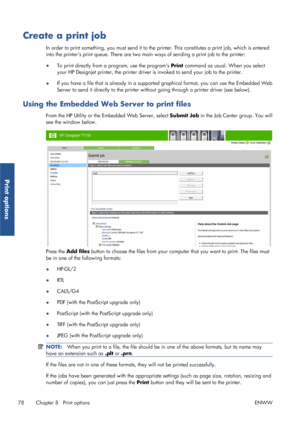 Page 86Create a print job
In order to print something, you must send it to the printer. This constitutes a print job, which is entered
into the printers print queue. There are two ma in ways of sending a print job to the printer:
● To print directly from a program, use the programs  Print command as usual. When you select
your HP Designjet printer, the printer driver  is invoked to send your job to the printer.
● If you have a file that is already in a support
ed graphical format, you can use the Embedded Web...